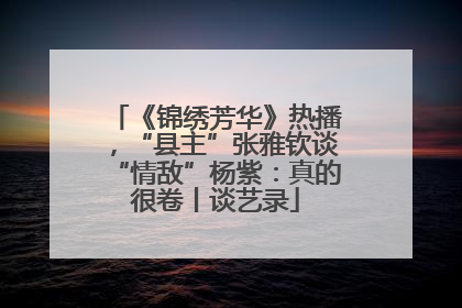 《锦绣芳华》热播，“县主”张雅钦谈“情敌”杨紫：真的很卷丨谈艺录