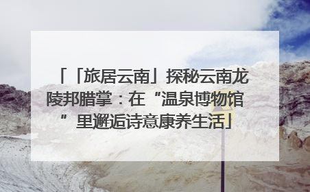 「旅居云南」探秘云南龙陵邦腊掌：在“温泉博物馆”里邂逅诗意康养生活