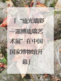 “琉光璃彩—淄博琉璃艺术展”在中国国家博物馆开幕