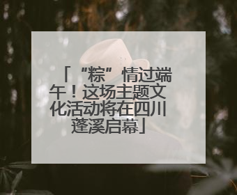 “粽”情过端午！这场主题文化活动将在四川蓬溪启幕