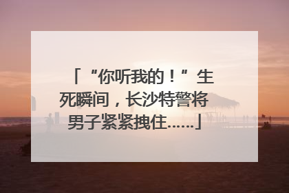 “你听我的！”生死瞬间，长沙特警将男子紧紧拽住……