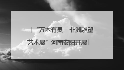 “万木有灵—非洲雕塑艺术展”河南安阳开展