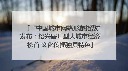 “中国城市网络形象指数”发布：绍兴居Ⅱ型大城市经济榜首 文化传播独具特色