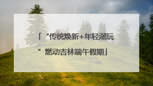 “传统焕新+年轻潮玩”燃动吉林端午假期