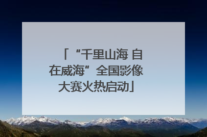 “千里山海 自在威海”全国影像大赛火热启动