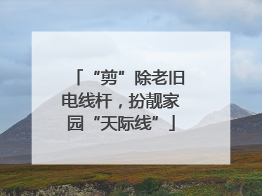 “剪”除老旧电线杆，扮靓家园“天际线”