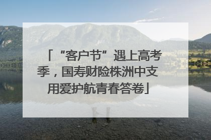 “客户节”遇上高考季，国寿财险株洲中支用爱护航青春答卷