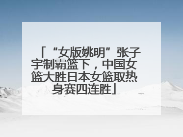 “女版姚明”张子宇制霸篮下，中国女篮大胜日本女篮取热身赛四连胜