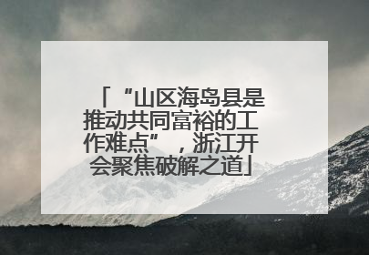“山区海岛县是推动共同富裕的工作难点”，浙江开会聚焦破解之道