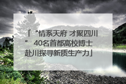 “情系天府 才聚四川” 40名首都高校博士赴川探寻新质生产力