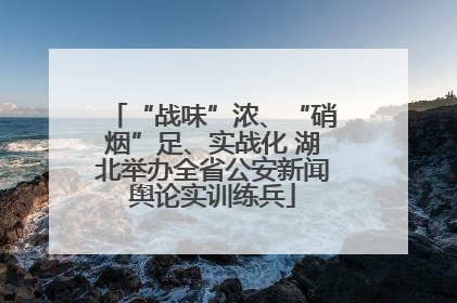 “战味”浓、“硝烟”足、实战化 湖北举办全省公安新闻舆论实训练兵