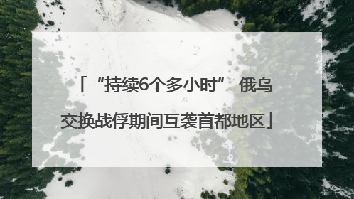 “持续6个多小时” 俄乌交换战俘期间互袭首都地区