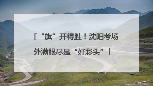 “旗”开得胜！沈阳考场外满眼尽是“好彩头”
