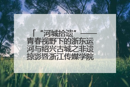 “河城拾遗”——青春视野下的浙东运河与绍兴古城之非遗掠影暨浙江传媒学院小学期来绍