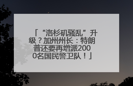 “洛杉矶骚乱”升级？加州州长：特朗普还要再增派2000名国民警卫队！