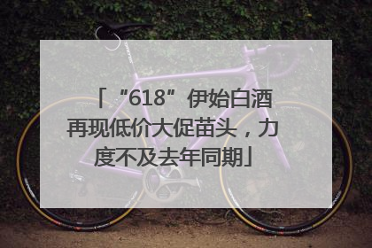 “618”伊始白酒再现低价大促苗头，力度不及去年同期