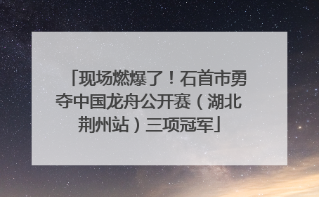 现场燃爆了！石首市勇夺中国龙舟公开赛（湖北荆州站）三项冠军