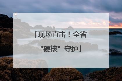 现场直击！全省“硬核”守护