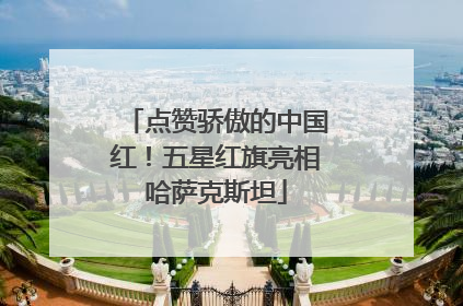 点赞骄傲的中国红！五星红旗亮相哈萨克斯坦