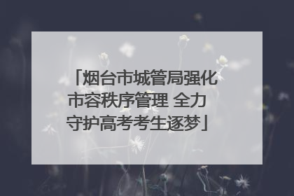烟台市城管局强化市容秩序管理 全力守护高考考生逐梦