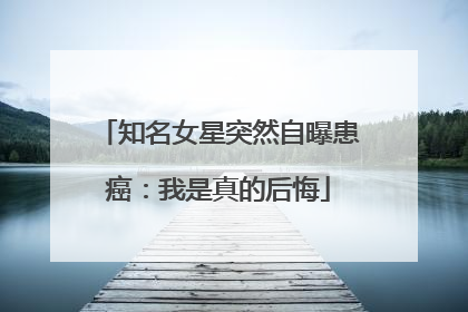 知名女星突然自曝患癌:我是真的后悔