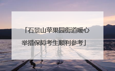 石景山苹果园街道暖心举措保障考生顺利参考