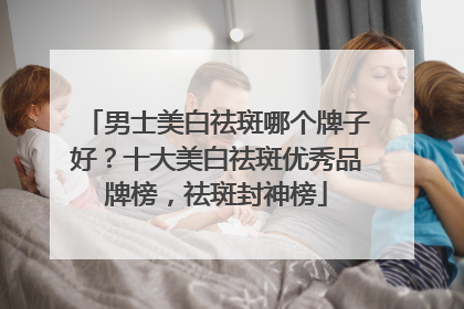男士美白祛斑哪个牌子好？十大美白祛斑优秀品牌榜，祛斑封神榜