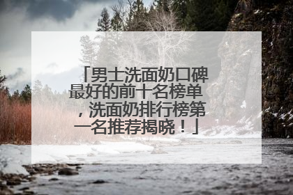 男士洗面奶口碑最好的前十名榜单，洗面奶排行榜第一名推荐揭晓！