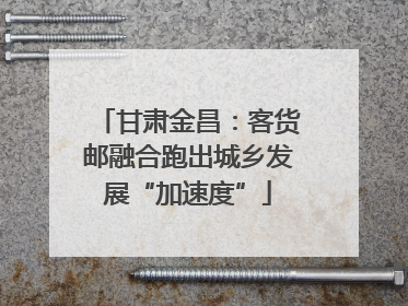 甘肃金昌：客货邮融合跑出城乡发展“加速度”