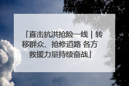 直击抗洪抢险一线｜转移群众、抢修道路 各方救援力量持续奋战
