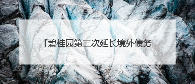 碧桂园第三次延长境外债务重组支持协议同意费期限，希望年内完成境外债务重组