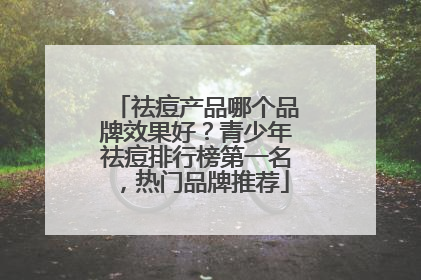 祛痘产品哪个品牌效果好？青少年祛痘排行榜第一名，热门品牌推荐