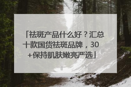 祛斑产品什么好？汇总十款国货祛斑品牌，30+保持肌肤嫩亮严选