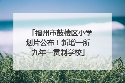 福州市鼓楼区小学划片公布！新增一所九年一贯制学校