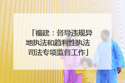 福建：督导违规异地执法和趋利性执法司法专项监督工作