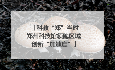 科教“郑”当时 郑州科技馆领跑区域创新“加速度”