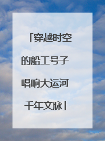 穿越时空的船工号子唱响大运河千年文脉