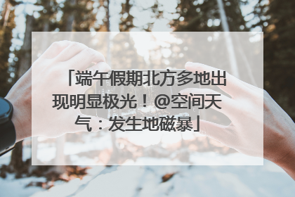 端午假期北方多地出现明显极光！@空间天气：发生地磁暴