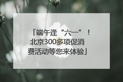 端午逢“六一”！北京300多项促消费活动等您来体验