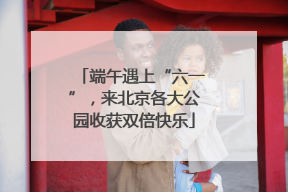 端午遇上“六一”，来北京各大公园收获双倍快乐