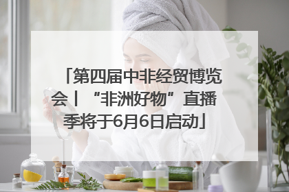 第四届中非经贸博览会丨“非洲好物”直播季将于6月6日启动