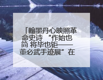 翰墨丹心映照革命史诗 “作始也简 将毕也钜——董必武手迹展”在福州开幕