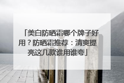 美白防晒霜哪个牌子好用？防晒霜推荐：清爽提亮这几款谁用谁夸