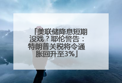 美联储降息短期没戏？耶伦警告：特朗普关税将令通胀回升至3%