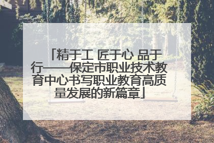 精于工 匠于心 品于行——保定市职业技术教育中心书写职业教育高质量发展的新篇章