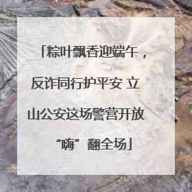 粽叶飘香迎端午，反诈同行护平安 立山公安这场警营开放“嗨”翻全场