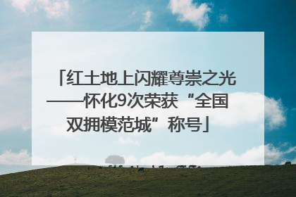 红土地上闪耀尊崇之光——怀化9次荣获“全国双拥模范城”称号