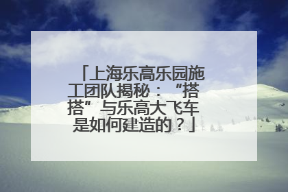 上海乐高乐园施工团队揭秘：“搭搭”与乐高大飞车是如何建造的？