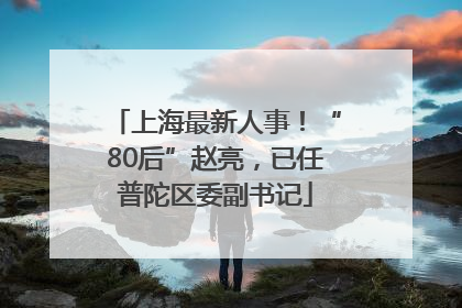 上海最新人事！“80后”赵亮，已任普陀区委副书记