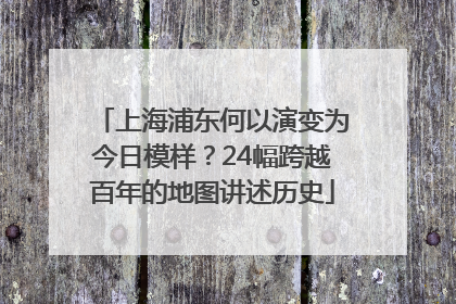 上海浦东何以演变为今日模样？24幅跨越百年的地图讲述历史